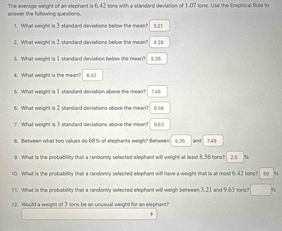 The average weight of an elephant is 6.42 tons with a standard deviation of 1,07 tons. Use the Empirical Rule to
answer the following questions.
1. What weight is 3 standard deviations below the mean? 3.21
2. What weight is 2 standard deviations below the mean? 4.28
3. What weight is 1 standard deviation below the mean? 5.35
4. What weight is the mean? 6.42
5. What weight is 1 standard deviation above the mean? 7.49
6. What weight is 2 standard deviations above the mean? 8.56
7. What weight is 3 standard deviations above the mean? 9.63
8. Between what two values do 68% of elephants weigh? Between 5.35 and 7.49
9. What is the probability that a randomly selected elephant will weight at least 8.56 tons? 2.5 %
10. What is the probability that a randomly selected elephant will have a weight that is at most 6.42 tons? 50 %
11. What is the probability that a randomly selected elephant will weigh between 3.21 and 9.63 tons? %
12. Would a weight of 3 tons be an unusual weight for an elephant?