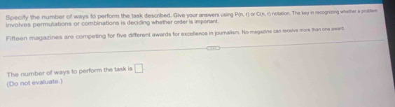 Specify the number of ways to perform the task described. Give your answers using P(n,r) of C(n,r)
involves permutations or combinations is deciding whether order is important. notation. The key in recognizing whether a problem 
Fifteen magazines are competing for five different awards for excellence in jouralism. No magazine can receive more than one award 
The number of ways to perform the task is □ . 
(Do not evaluate.)