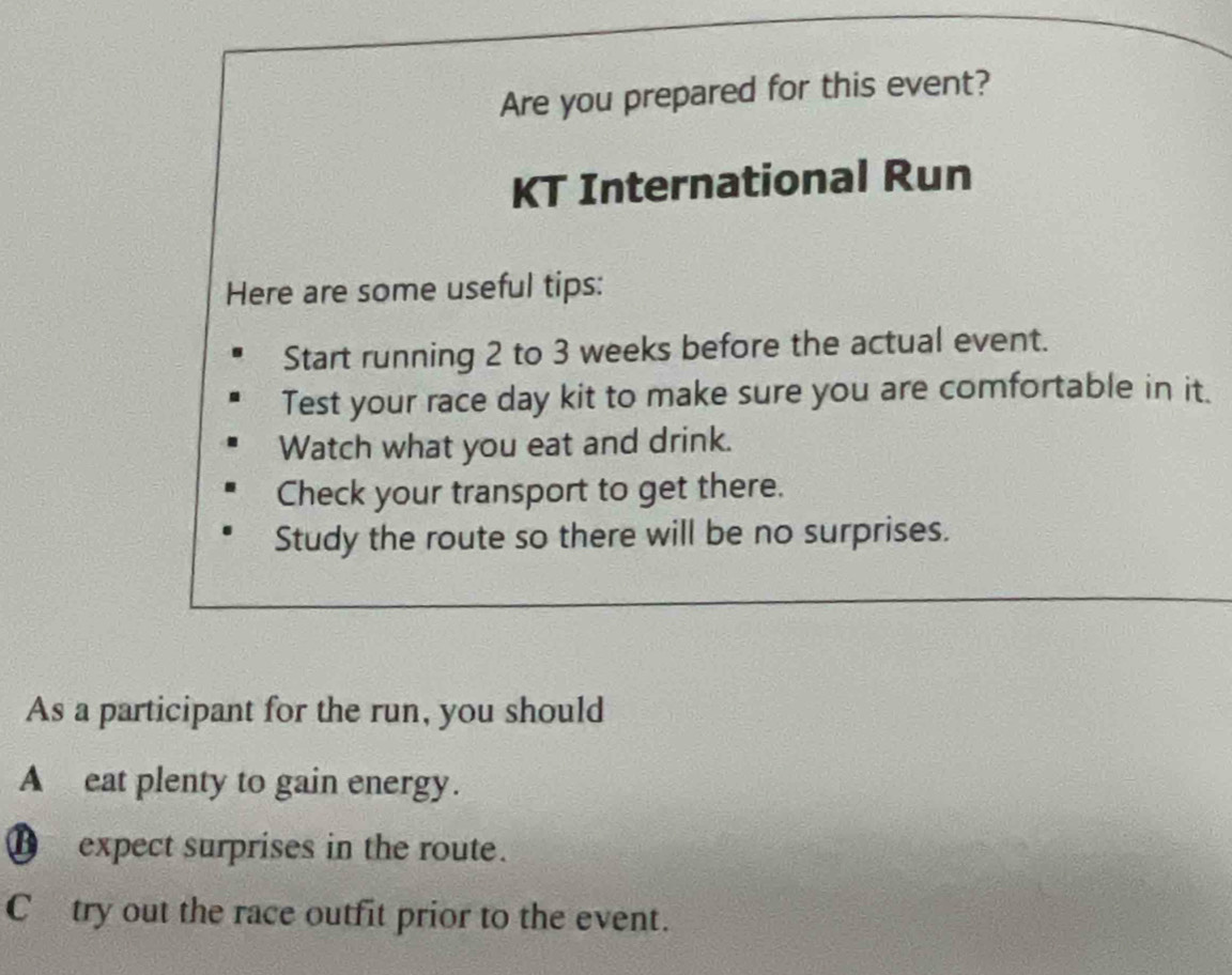 Are you prepared for this event? 
KT International Run 
Here are some useful tips: 
Start running 2 to 3 weeks before the actual event. 
Test your race day kit to make sure you are comfortable in it. 
Watch what you eat and drink. 
Check your transport to get there. 
Study the route so there will be no surprises. 
As a participant for the run, you should 
A eat plenty to gain energy. 
€ expect surprises in the route. 
C try out the race outfit prior to the event.