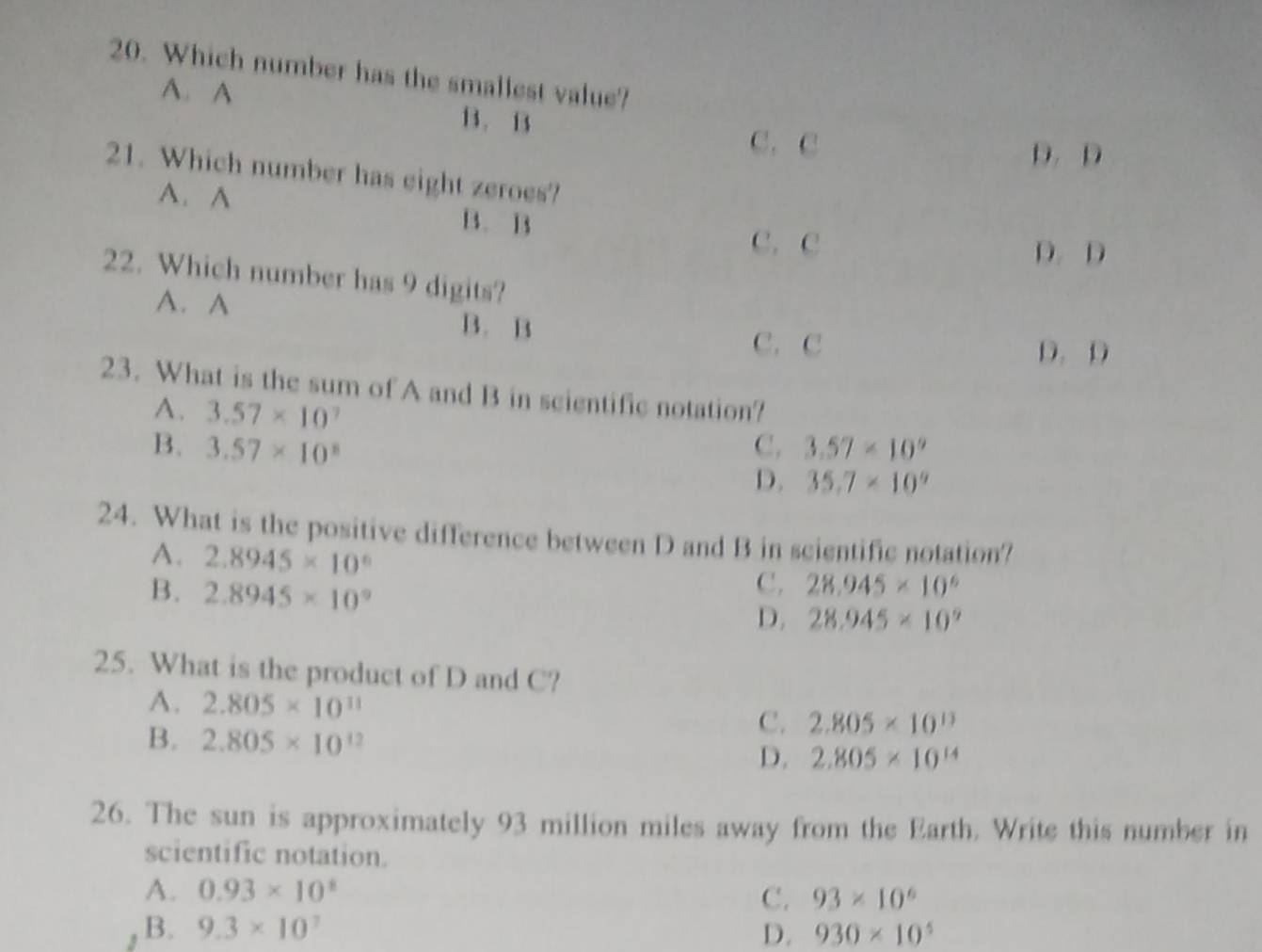 Which number has the smallest value?
A. A B. B3
C.C
D. D
21. Which number has eight zeroes?
A. A
B. B
C. C
D. D
22. Which number has 9 digits?
A. A
B. B
C. C D. D
23. What is the sum of A and B in scientific notation?
A. 3.57* 10^7
B. 3.57* 10^8 C. 3.57* 10^9
D. 35.7* 10^9
24. What is the positive difference between D and B in scientific notation?
A. 2.8945* 10^6
C. 28.945* 10^6
B. 2.8945* 10^9 D. 28.945* 10^9
25. What is the product of D and C?
A. 2.805* 10^(11) C. 2.805* 10^(13)
B. 2.805* 10^(12) D. 2.805* 10^(14)
26. The sun is approximately 93 million miles away from the Earth. Write this number in
scientific notation.
A. 0.93* 10^8 C. 93* 10^6
, B. 9.3* 10^7 D. 930* 10^5