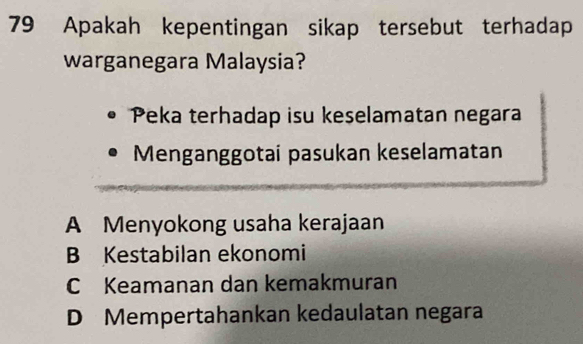 Apakah kepentingan sikap tersebut terhadap
warganegara Malaysia?
Peka terhadap isu keselamatan negara
Menganggotai pasukan keselamatan
A Menyokong usaha kerajaan
B Kestabilan ekonomi
C Keamanan dan kemakmuran
D Mempertahankan kedaulatan negara