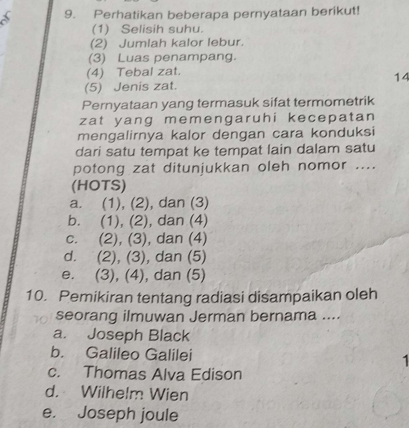 a
9. Perhatikan beberapa pernyataan berikut!
(1) Selisih suhu.
(2) Jumlah kalor lebur.
(3) Luas penampang.
(4) Tebal zat.
14
(5) Jenis zat.
Pernyataan yang termasuk sifat termometrik
zat yang memengaruhi kecepatan
mengalirnya kalor dengan cara konduksi
dari satu tempat ke tempat lain dalam satu
potong zat ditunjukkan oleh nomor ....
(HOTS)
a. (1), (2), dan (3)
b. (1), (2), , dan (4)
c. (2), (3), dan (4)
d. (2), (3), dan (5)
e. (3), (4), dan (5)
10. Pemikiran tentang radiasi disampaikan oleh
seorang ilmuwan Jerman bernama ....
a. Joseph Black
b. Galileo Galilei 1
c. Thomas Alva Edison
d. Wilhelm Wien
e. Joseph joule