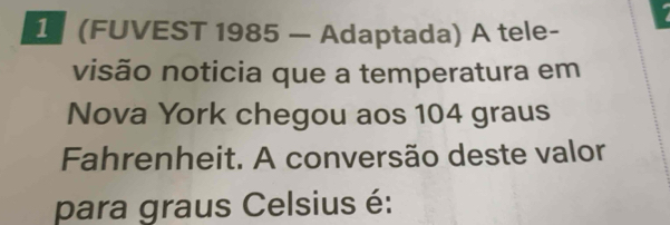 1 (FUVEST 1985 — Adaptada) A tele- 
visão noticia que a temperatura em 
Nova York chegou aos 104 graus
Fahrenheit. A conversão deste valor 
para graus Celsius é: