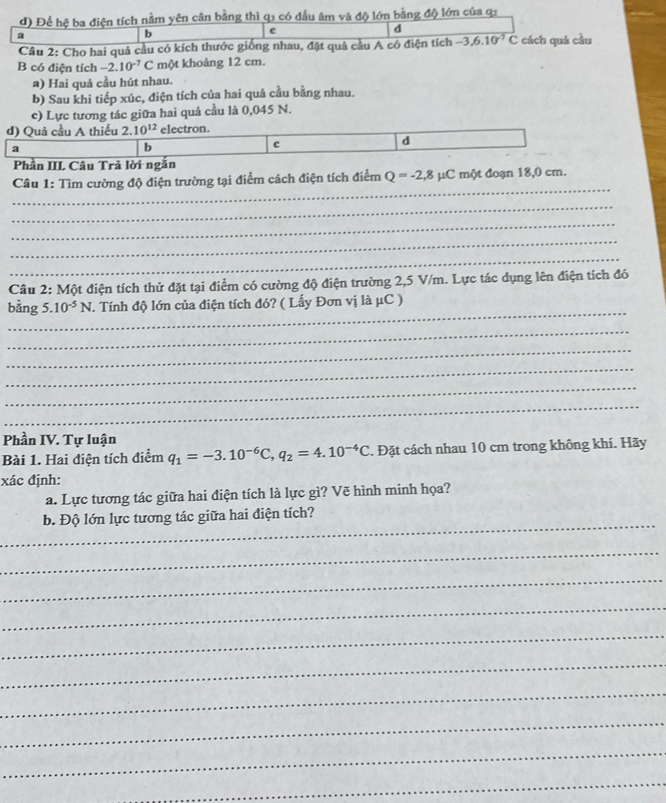 Để hệ ba điện tích nằm yên cân bằng thì q3 có đầu âm và độ lớn bằng độ lớn của q2
a
b
e
d
Câu 2: Cho hai quả cầu có kích thước giống nhau, đặt quả cầu A có điện tích -3,6.10^(-7)C cách quá cầu
B có điện tích -2.10^(-7)C một khoảng 12 cm.
a) Hai quả cầu hút nhau.
b) Sau khi tiếp xúc, điện tích của hai quả cầu bằng nhau.
c) Lực tương tác giữa hai quả cầu là 0,045 N.
d) Quả cầu A thiếu 2. 10^(12) electron.
d
a
b
c
Phần III Câu Trả lời ngắn
_
Câu 1: Tìm cường độ điện trường tại điểm cách điện tích điểm Q=-2,8mu C C một đoạn 18,0 cm.
_
_
_
_
Câu 2: Một điện tích thử đặt tại điểm có cường độ điện trường 2,5 V/m. Lực tác dụng lên điện tích đó
_
bàng 5. 10^(-5)N. Tính độ lớn của điện tích đó? ( Lấy Đơn vị là μC )
_
_
_
_
_
Phần IV. Tự luận
Bài 1. Hai điện tích điểm q_1=-3.10^(-6)C,q_2=4.10^(-4)C. Đặt cách nhau 10 cm trong không khí. Hãy
xác định:
a. Lực tương tác giữa hai điện tích là lực gì? Vẽ hình minh họa?
_
b. Độ lớn lực tương tác giữa hai điện tích?
_
_
_
_
_
_
_
_
_