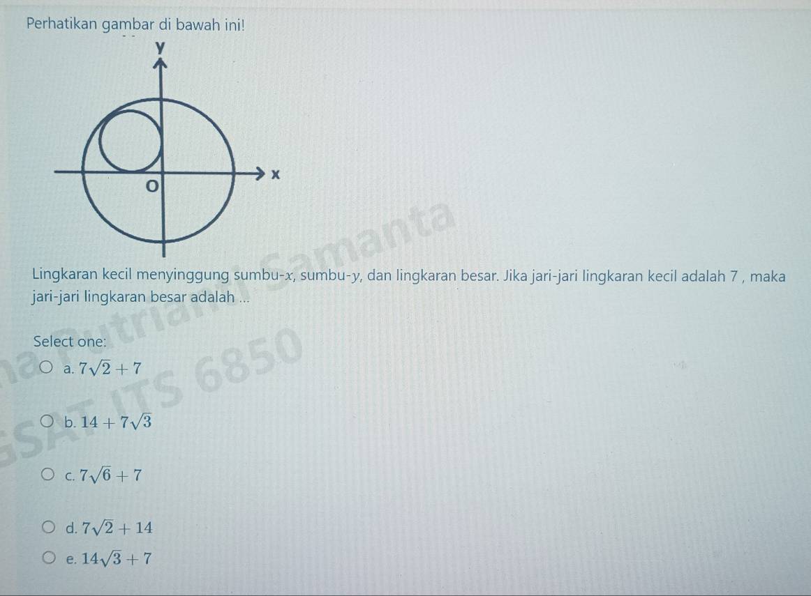 Perhatikan gambar di bawah ini!
Lingkaran kecil menyinggung sumbu- x, sumbu- y, dan lingkaran besar. Jika jari-jari lingkaran kecil adalah 7 , maka
jari-jari lingkaran besar adalah ...
Select one:
a. 7sqrt(2)+7
b. 14+7sqrt(3)
C. 7sqrt(6)+7
d. 7sqrt(2)+14
e. 14sqrt(3)+7