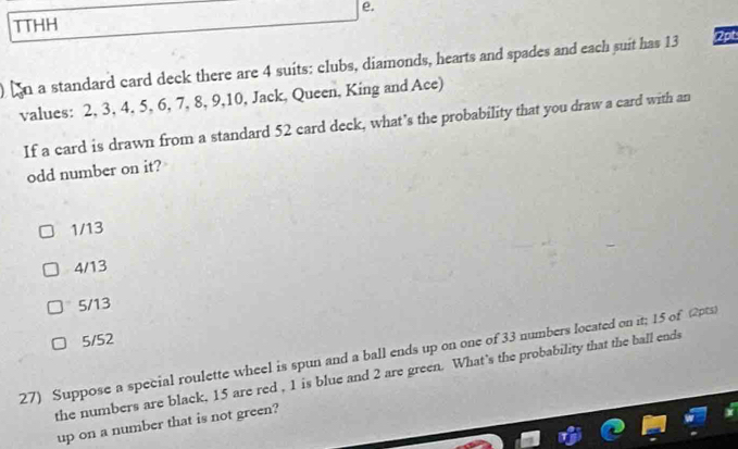 TTHH e.
n a standard card deck there are 4 suits: clubs, diamonds, hearts and spades and each suit has 13 2pt
values: 2, 3, 4, 5, 6, 7, 8, 9, 10, Jack, Queen, King and Ace)
If a card is drawn from a standard 52 card deck, what’s the probability that you draw a card with an
odd number on it?
1/13
4/13
5/13
5/52
27) Suppose a special roulette wheel is spun and a ball ends up on one of 33 numbers located on it; 15 of (2pts)
the numbers are black, 15 are red , 1 is blue and 2 are green. What’s the probability that the ball ends
up on a number that is not green?