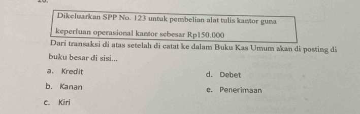 Dikeluarkan SPP No. 123 untuk pembelian alat tulis kantor guna
keperluan operasional kantor sebesar Rp150.000
Dari transaksi di atas setelah di catat ke dalam Buku Kas Umum akan di posting di
buku besar di sisi...
a. Kredit d. Debet
b. Kanan e. Penerimaan
c. Kiri