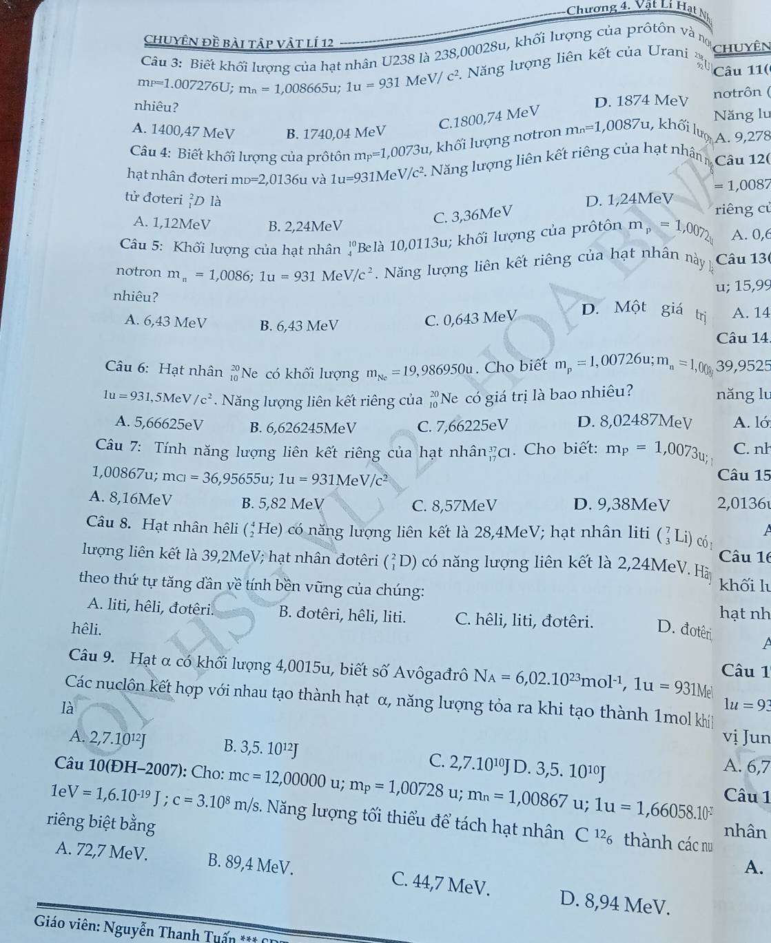 Chương 4. Vật Lí Hạt N
chuyên đề bài tập vật lí 12
Câu 3: Biết khối lượng của hạt nhân U238 là 238,00028u, khối lượng của prôtôn và nợ
mp=1.007276U; m_n=1,008665u; 1u=931 MeV/c^2 2  Năng lượng liên kết của Urani chuyên
Câu 11(
nhiêu?
D. 1874 MeV notrôn (
A. 1400,47 MeV B. 1740,04 MeV
C.1800,74 MeV
Năng lu
Câu 4: Biết khối lượng của prôtôn m_P=1,0073u ,  khối lượng nơtron m_n=1,0087u, , khối lượ A. 9,278
hạt nhân đơteri mD=2,0136 su và 1u=931MeV/c^2 1. Năng lượng liên kết riêng của hạt nhân n Câu 12(
=1 ,0087
tử đơteri ỉD là D. 1,24MeV
riêng cử
A. 1,12MeV B. 2,24MeV
C. 3,36MeV
Câu 5: Khối lượng của hạt nhân beginarrayr 10 4endarray Be là 10,0113u lu; khối lượng của prôtôn m_p=1,007_2 A. 0,6
notron m_n=1,0086;1u=931MeV/c^2 Năng lượng liên kết riêng của hạt nhân này Câu 13(
u; 15,99
nhiêu?
A. 6,43 MeV B. 6,43 MeV
C. 0,643 MeV D. Một giá trị A. 14
Câu 14.
Câu 6: Hạt nhân beginarrayr 20 10endarray Ne có khối lượng m_Ne=19,986950u. Cho biết m_p=1,00726u;m_n=1,00 39,9525
1u=931,5MeV/c^2 Năng lượng liên kết riêng của beginarrayr 20 10endarray 'Ne có giá trị là bao nhiêu?
năng lu
A. 5,66625eV B. 6,626245MeV C. 7,66225eV D. 8,02487MeV A. ló
Câu 7: Tính năng lượng liên kết riêng của hạt nhân _(17)^(37)Cl. Cho biết: m_P=1,0073_u C. nh
1,00867u; mcl=36,95655u;1u=931MeV/c^2
Câu 15
A. 8,16MeV B. 5,82 MeV D. 9,38MeV 2,0136
C. 8,57MeV
A
Câu 8. Hạt nhân hêli (_2^(4He) c năng lượng liên kết là 28,4MeV; hạt nhân liti beginpmatrix) 7 3endpmatrix Li) có 
Câu 16
lượng liên kết là 39,2MeV; hạt nhân đơtêri (_1^(2D) có năng lượng liên kết là 2,24MeV. Hà
theo thứ tự tăng dần về tính bền vững của chúng:
khối l
A. liti, hêli, đotêri.  B. đotêri, hêli, liti. C. hêli, liti, đơtêri.
hạt nh
hêli. D. đotêri A
Câu 9. Hạt α có khối lượng 4,0015u, biết số Avôgađrô N_A)=6,02.10^(23)mol^(-1),1u=931M Câu 1
Các nuclôn kết hợp với nhau tạo thành hạt α, năng lượng tỏa ra khi tạo thành 1mol khiíh
là
1u=93
vị Jun
A. 2,7.10¹J B. 3,5. 10¹²J C. 2,7.10^(10)J D. 3,5.10^(10)J A. 6,7
Câu 10(ĐH-2007): Cho: mc=12,00000 u; m_P=1,00728 u; m_n=1,00867u;1u=1,66058.10^(-2) Câu 1
1e V=1,6.10^(-19)J;c=3.10^8m/s 3. Năng lượng tối thiểu để tách hạt nhân nhân
riêng biệt bằng A.
C^(12)_6 thành các nu
A. 72,7 MeV. B. 89,4 MeV. C. 44,7 MeV. D. 8,94 MeV.
* Giáo viên: Nguyễn Thanh Tuấn *** 6