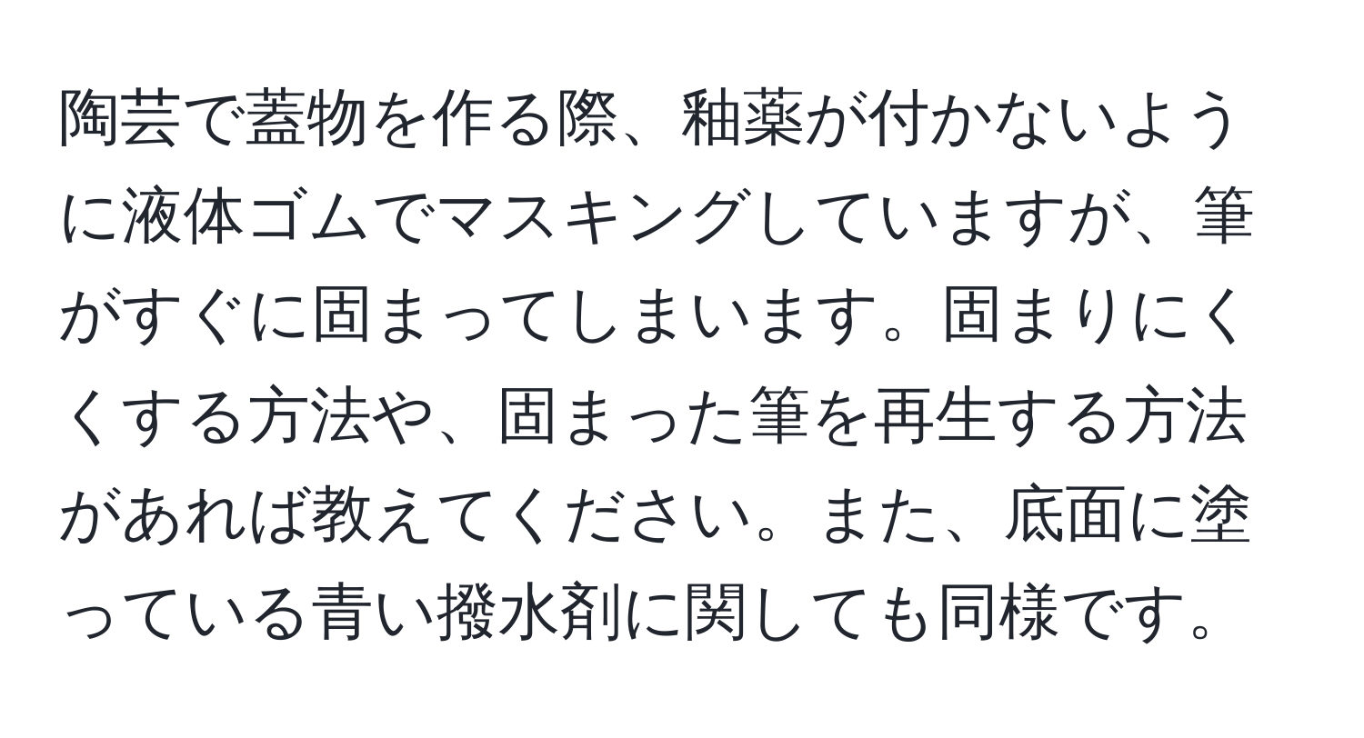 陶芸で蓋物を作る際、釉薬が付かないように液体ゴムでマスキングしていますが、筆がすぐに固まってしまいます。固まりにくくする方法や、固まった筆を再生する方法があれば教えてください。また、底面に塗っている青い撥水剤に関しても同様です。