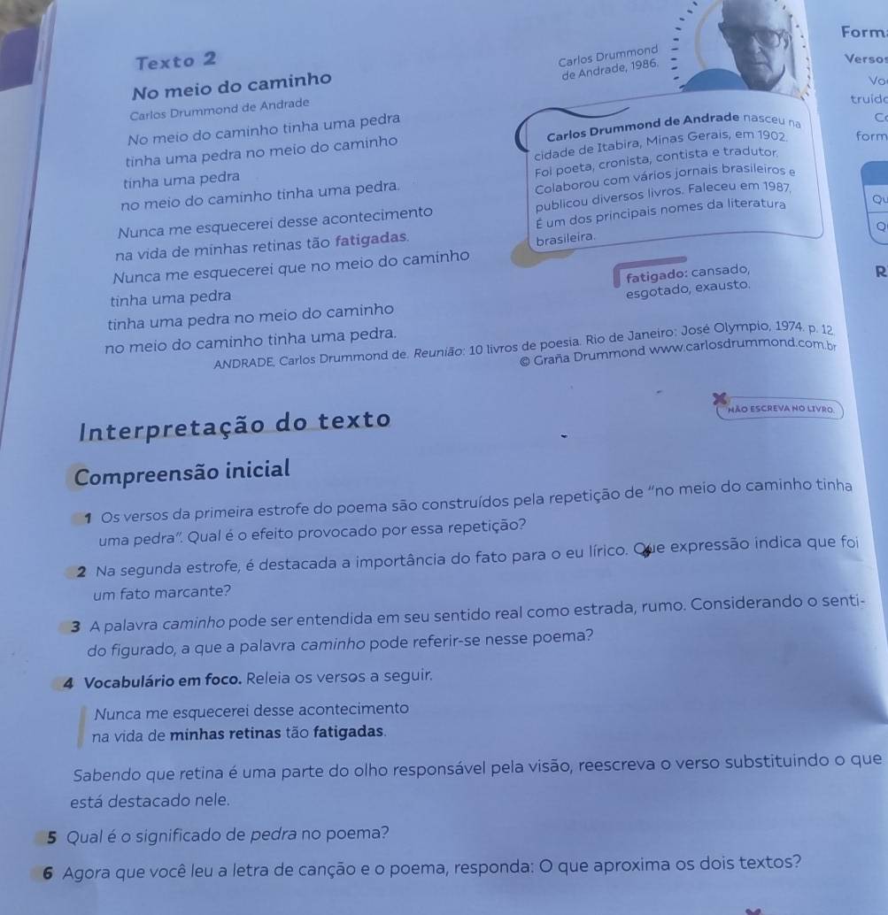 Form
Carlos Drummond
Texto 2 Versos
de Andrade, 1986.
No meio do caminho
Çarlos Drummond de Andrade
truido
No meio do caminho tinha uma pedra Vo
tinha uma pedra no meio do caminho  Carlos Drummond de Andrade nasceu na C
cidade de Itabira, Minas Gerais, em 1902 form
Foi poeta, cronista, contista e tradutor
tinha uma pedra
no meio do caminho tinha uma pedra.
Colaborou com vários jornais brasileiros e
Nunca me esquecerei desse acontecimento publicou diversos livros. Faleceu em 1987
Q
na vida de minhas retinas tão fatigadas. É um dos principais nomes da literatura Qu
Nunca me esquecerei que no meio do caminho brasileira.
fatigado: cansado,
tinha uma pedra
esgotado, exausto. R
tinha uma pedra no meio do caminho
no meio do caminho tinha uma pedra.
ANDRADE, Carlos Drummond de. Reunião: 10 livros de poesia. Rio de Janeiro; José Olympio, 1974. p. 12
© Graña Drummond www.carlosdrummond.com b
Interpretação do texto
NÃO ESCREVA NO LIVRO.
Compreensão inicial
1 Os versos da primeira estrofe do poema são construídos pela repetição de “no meio do caminho tinha
uma pedra". Qual é o efeito provocado por essa repetição?
2 Na segunda estrofe, é destacada a importância do fato para o eu lírico. Que expressão indica que foi
um fato marcante?
3 A palavra caminho pode ser entendida em seu sentido real como estrada, rumo. Considerando o senti-
do figurado, a que a palavra caminho pode referir-se nesse poema?
4 Vocabulário em foco. Releia os versos a seguir.
Nunca me esquecerei desse acontecimento
na vida de minhas retinas tão fatigadas.
Sabendo que retina é uma parte do olho responsável pela visão, reescreva o verso substituindo o que
está destacado nele.
5 Qual é o significado de pedra no poema?
6 Agora que você leu a letra de canção e o poema, responda: O que aproxima os dois textos?