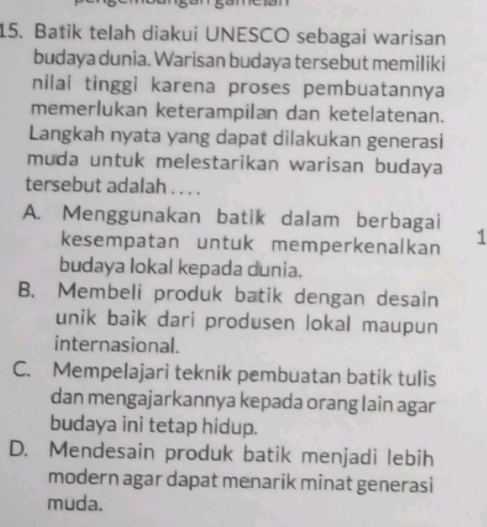 Batik telah diakui UNESCO sebagai warisan
budaya dunia. Warisan budaya tersebut memiliki
nilai tinggi karena proses pembuatannya
memerlukan keterampilan dan ketelatenan.
Langkah nyata yang dapat dilakukan generasi
muda untuk melestarikan warisan budaya
tersebut adalah . . . .
A. Menggunakan batik dalam berbagai
kesempatan untuk memperkenalkan 1
budaya lokal kepada dunia.
B. Membeli produk batik dengan desain
unik baik dari produsen lokal maupun
internasional.
C. Mempelajari teknik pembuatan batik tulis
dan mengajarkannya kepada orang lain agar
budaya ini tetap hidup.
D. Mendesain produk batik menjadi lebih
modern agar dapat menarik minat generasi
muda.