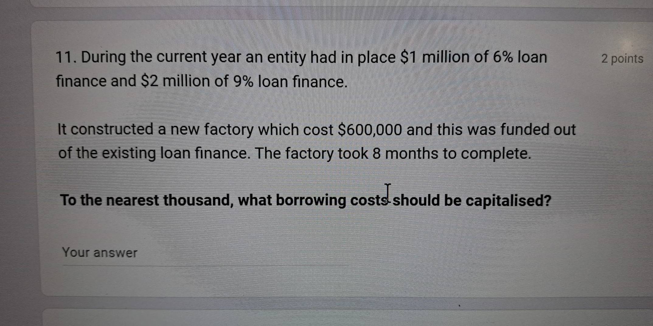 During the current year an entity had in place $1 million of 6% loan 2 points 
finance and $2 million of 9% loan finance. 
It constructed a new factory which cost $600,000 and this was funded out 
of the existing loan finance. The factory took 8 months to complete. 
To the nearest thousand, what borrowing costs should be capitalised? 
Your answer