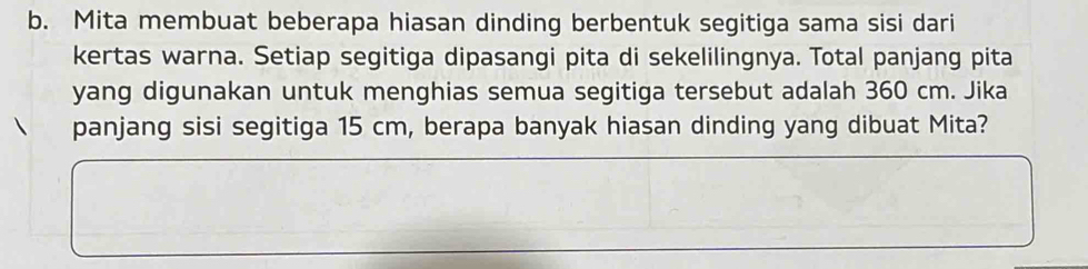 Mita membuat beberapa hiasan dinding berbentuk segitiga sama sisi dari 
kertas warna. Setiap segitiga dipasangi pita di sekelilingnya. Total panjang pita 
yang digunakan untuk menghias semua segitiga tersebut adalah 360 cm. Jika 
panjang sisi segitiga 15 cm, berapa banyak hiasan dinding yang dibuat Mita?