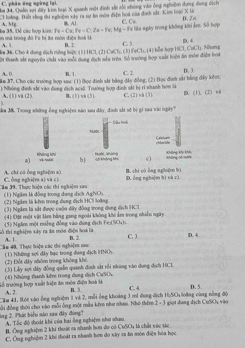 C. phân ứng ngừng lại.
Su 34. Quản sợi dây kim loại X quanh một đinh sắt rồi nhúng vào ông nghiệm đựng dung địch
Cl loãng. Biết rằng thí nghiệm xây ra sự ăn mòn điện hoá của đinh sắt, Kim loại X là
A. Mg. B. Al. C. Cu.
D. Zn.
âu 35. Để các hợp kim: Fe-Cu. Fe-C. Zn-Fe * Mg - Fe lâu ngày trong không khí ẩm, Số hợp
m mà trong đó Fe bị ăn mòn điện hoá là
A. 1. B. 2. C. 3. D. 4.
ầu 36. Cho 4 dung dịch riêng biệt: (1) HCl, (2) CuCl₂, (3) FeCl₃, (4) hỗn hợp HCl,CuCl_2 , Nhưng
một thanh sắt nguyên chất vào mỗi dung dịch nêu trên. Số trường hợp xuất hiện ăn môn điện hoá
A. 0. B. 1. C. 2.
D. 3.
ầu 37. Cho các trường hợp sau: (1) Bọc đinh sắt bằng dây đồng; (2) Bọc đính sắt bằng dây kẽm;
) Nhúng đinh sắt vào dung dịch acid. Trường hợp đinh sắt bị rỉ nhanh hơn là
A. (1) và (2). B. (1) và (3). C. (2) và (3). D. (1), (2) và
).
ầu 38. Trong những ống nghiệm nào sau đây, đinh sắt sẽ bị gỉ sau vài ngày?
Dầu hoả
Nước
Calcium
chloride
Khōng khí Nước, khòng Không khí khô,
a) và nước b) có không khí c) không có nước
A. chi có ống nghiệm a). B. chỉ có ống nghiệm b).
C. ống nghiệm a) và c). D. ống nghiệm b) và c).
Câu 39. Thực hiện các thí nghiệm sau:
(1) Ngâm lá đồng trong dung dịch AgNO₃.
(2) Ngâm lá kẽm trong dung dịch HCl loãng.
(3) Ngâm lá sắt được cuộn dây đồng trong dung dịch HCI.
(4) Đặt một vật làm bằng gang ngoài không khí ẩm trong nhiều ngày.
(5) Ngâm một miếng đồng vào dùng dịch Fe_2(SO_4)_3.
Số thí nghiệm xảy ra ăn mòn điện hoá là
A. 1. B. 2. C. 3.
D. 4.
Câu 40. Thực hiện các thí nghiệm sau:
(1) Những sợi dây bạc trong dung dịchh HNO_3
(2) Đốt dây nhôm trong không khí.
(3) Lấy sợi dây đồng quấn quanh đinh sắt rồi nhúng vào dung dịch HCI.
(4) Nhúng thanh kẽm trong dung dịch CuSO_4.
Số trường hợp xuất hiện ăn mòn điện hoá là
A. 2. B. 3. C. 4. D. 5.
Câu 41. Rót vào ống nghiệm 1 và 2, mỗi ống khoảng 3 ml dung dịch H_2SO_4 loãng cùng nồng độ
đồi đồng thời cho vào mỗi ống một mẫu kẽm như nhau. Nhỏ thêm 2 - 3 giọt dung dịch CuSO_4 vào
ông 2. Phát biểu nào sau đây đúng?
A. Tốc độ thoát khí của hai ống nghiệm như nhau.
B. Ông nghiệm 2 khí thoát ra nhanh hơn do có CuSO_4 là chất xúc tác.
C. Ông nghiệm 2 khí thoát ra nhanh hơn do xảy ra ăn mòn điện hóa học.