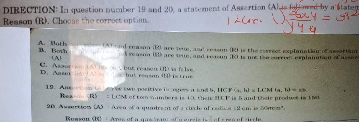 DIRECTION: In question number 19 and 20, a statement of Assertion (A), is followed by a staten
Reason (R). Choose the correct option.
A. Both assertion (A) and reason (R) are true, and reason (R) is the correct explanation of assertion
B. Both nd reason (R) are true, and reason (R) is not the correct explanation of asser
(A)
C. Assertion.(A) is ree, but reason (R) is false.
D. Assertion (A) ist _ but reason (R) is true.
19. Assertion (A) ror two positive integers a and b, HCF (a,b)* LCM(a,b)=ab. 
Reason (R) : LCM of two numbers is 40, their HCF is 5 and their product is 150.
20. Assertion (A) : Area of a quadrant of a circle of radius 12 cm is 36π cm^2. 
Reason (R) ：Area of a quadrant of a circle is frac 1 of area of circle.