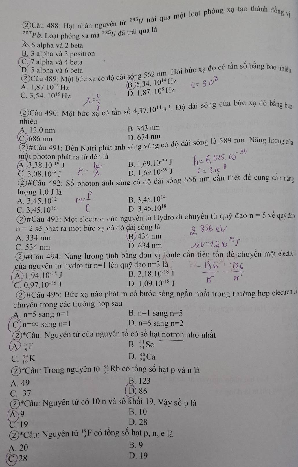 ②Câu 488: Hạt nhân nguyên tử ^235U trải qua một loạt phóng xạ tạo thành đồng vị
207 Pb 9. Loạt phóng xạ mà 235y 7 đã trải qua là
A 6 alpha và 2 beta
B. 3 alpha và 3 positron
C.)7 alpha và 4 beta
D. 5 alpha và 6 beta
②Câu 489: Một bức xạ có độ dài sóng 562 nm. Hỏi bức xạ đó có tần số bằng bao nhiêu
A. 1,87.10^(15)Hz
B 5,34.10^(14)Hz
C. 3,54.10^(15)Hz
D. 1,87.10^8Hz
②Câu 490: Một bức xạ có tần số 4,37.10^(14)s^(-1). Độ dài sóng của bức xạ đó bằng bao
nhiêu
A. 12.0 nm
B. 343 nm
C. 686 nm D. 674 nm
②#Câu 491: Đèn Natri phát ánh sáng vàng có độ dài sóng là 589 nm. Năng lượng của
một photon phát ra từ đèn là
A. 3,38.10^(-19)J B. 1,69.10^(-29)J
C. 3,08.10^(-9)J D. 1,69.10^(-39)J
②#Câu 492: Số photon ánh sáng có độ dài sóng 656 nm cần thết để cung cấp năng
lượng 1,0 J là
A. 3,45.10^(12) B. 3,45.10^(14)
C. 3,45.10^(16) D. 3,45.10^(18)
②#Câu 493: Một electron của nguyên tử Hydro di chuyền từ quỹ đạo n=5 về quỹ đạo
n=2 sẽ phát ra một bức xạ có độ dài sóng là
A. 334 nm B 434 nm
C. 534 nm D. 634 nm
②#Câu 494: Năng lượng tính bằng đơn vị Joule cần tiêu tổn để chuyền một electron
của nguyên tử hydro từ n=1 lên quỹ đạo n=31dot a
A 1,94.10^(-18)J
B. 2,18.10^(-18)J
C. 0,97.10^(-18)J D. 1,09.10^(-18)J
②#Câu 495: Bức xạ nào phát ra có bước sóng ngắn nhất trong trường hợp electron di
chuyển trong các trường hợp sau
B. n=1
A. n=5 sang n=1 sang n=5
D. n=6
C n=∈fty sang n=1 sang n=2
② * Cầu: Nguyên tử của nguyên tổ có số hạt nơtron nhỏ nhất
A _9^((19)F
B. _(21)^(41)Sc
D.
C. _(19)^(39)K _(20)^(40)Ca
②*Câu: Trong nguyên tử beginarray)r 86 37endarray Rb có tổng số hạt p và n là
A. 49 B. 123
C. 37 D) 86
 enclosecircle2^* Câu: Nguyên tử có 10 n và số khối 19. Vậy số p là
A9
B. 10
C. 19 D. 28
②*Câu: Nguyên tử _9^(19)F có tổng số hạt p, n, e là
A. 20
B. 9
C.28
D. 19