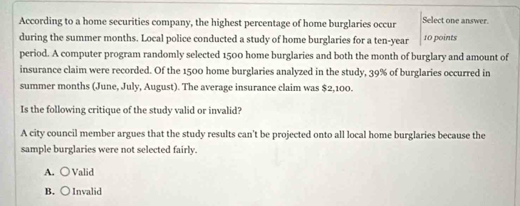 According to a home securities company, the highest percentage of home burglaries occur Select one answer.
during the summer months. Local police conducted a study of home burglaries for a ten-year 10 points
period. A computer program randomly selected 1500 home burglaries and both the month of burglary and amount of
insurance claim were recorded. Of the 1500 home burglaries analyzed in the study, 39% of burglaries occurred in
summer months (June, July, August). The average insurance claim was $2,100.
Is the following critique of the study valid or invalid?
A city council member argues that the study results can’t be projected onto all local home burglaries because the
sample burglaries were not selected fairly.
A. ○ Valid
B. ( Invalid