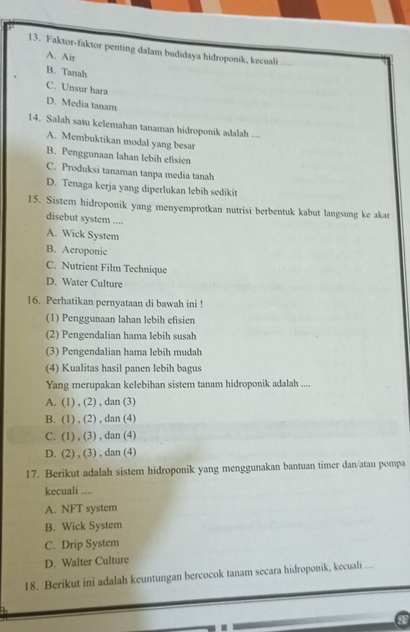 Faktor-faktor penting dalam budidaya hidroponik, kecuali ....
A. Air
B. Tanah
C. Unsur hara
D. Media tanam
14. Salah satu kelemahan tanaman hidroponik adalah ....
A. Membuktikan modal yang besar
B. Penggunaan lahan lebih efisien
C. Produksi tanaman tanpa media tanah
D. Tenaga kerja yang diperlukan lebih sedikit
15. Sistem hidroponik yang menyemprotkan nutrisi berbentuk kabut langsung ke akar
disebut system ....
A. Wick System
B. Aeroponic
C. Nutrient Film Technique
D. Water Culture
16. Perhatikan pernyataan di bawah ini !
(1) Penggunaan lahan lebih efisien
(2) Pengendalian hama lebih susah
(3) Pengendalian hama lebih mudah
(4) Kualitas hasil panen lebih bagus
Yang merupakan kelebihan sistem tanam hidroponik adalah ....
A. (1) , (2) , dan (3)
B. (1) , (2) , dan (4)
C. (1) , (3) , dan (4)
D. (2) , (3) , dan (4)
17. Berikut adalah sistem hidroponik yang menggunakan bantuan timer dan/atau pompa
kecuali ....
A. NFT system
B. Wick System
C. Drip System
D. Walter Culture
18. Berikut ini adalah keuntungan bercocok tanam secara hidroponik, kecuali ....
27