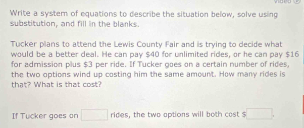 Write a system of equations to describe the situation below, solve using 
substitution, and fill in the blanks. 
Tucker plans to attend the Lewis County Fair and is trying to decide what 
would be a better deal. He can pay $40 for unlimited rides, or he can pay $16
for admission plus $3 per ride. If Tucker goes on a certain number of rides, 
the two options wind up costing him the same amount. How many rides is 
that? What is that cost? 
If Tucker goes on □ rides, the two options will both cost $ □.