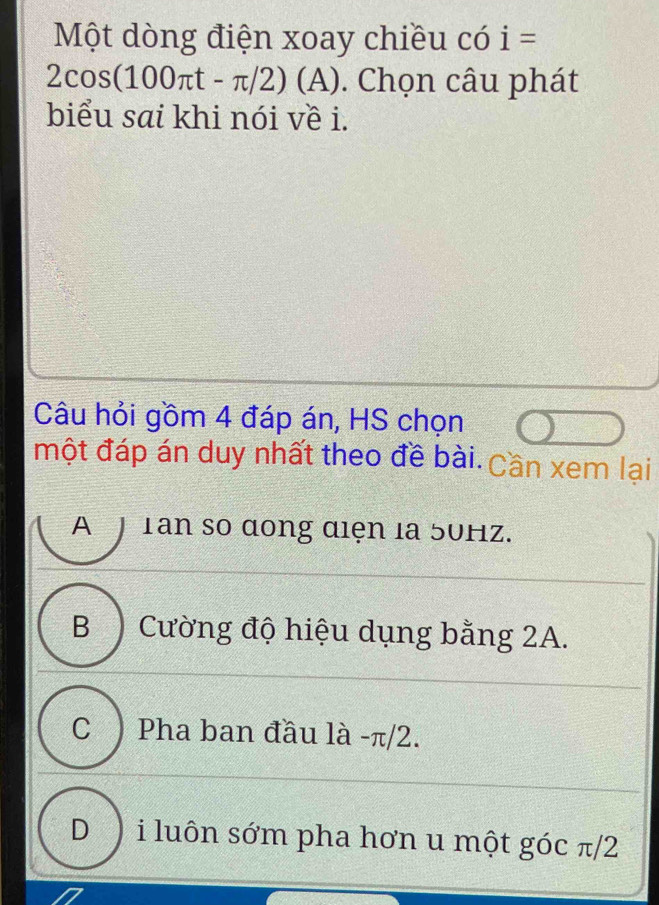 Một dòng điện xoay chiều có i=
2cos (100π t-π /2)(A). Chọn câu phát
biểu sai khi nói về i.
Câu hỏi gồm 4 đáp án, HS chọn
một đáp án duy nhất theo đề bài. Cần xem lại
A J Tan so dong diện la 50Hz.
B Cường độ hiệu dụng bằng 2A.
C ) Pha ban đầu là - π/2.
D ) i luôn sớm pha hơn u một góc π/2