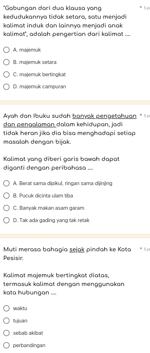 "Gabungan dari dua klausa yang 5 p
kedudukannya tidak setara, satu menjadi
kalimat induk dan lainnya menjadi anak 
kalimat'', adalah pengertian dari kalimat ....
A. majemuk
B. majemuk setara
C. majemuk bertingkat
D. majemuk campuran
Ayah dan Ibuku sudah banyak pengetahuan * 5 pa
dan pengalaman dalam kehidupan, jadi
tidak heran jika dia bisa menghadapi setiap 
masalah dengan bijak.
Kalimat yang diberi garis bawah dapat
diganti dengan peribahasa ....
A. Berat sama dipikul, ringan sama dijinjing
B. Pucuk dicinta ulam tiba
C. Banyak makan asam garam
D. Tak ada gading yang tak retak
Muti merasa bahagia sejak pindah ke Kota * 5 p
Pesisir.
Kalimat majemuk bertingkat diatas,
termasuk kalimat dengan menggunakan
kata hubungan ....
waktu
tujuan
sebab akibat
perbandingan