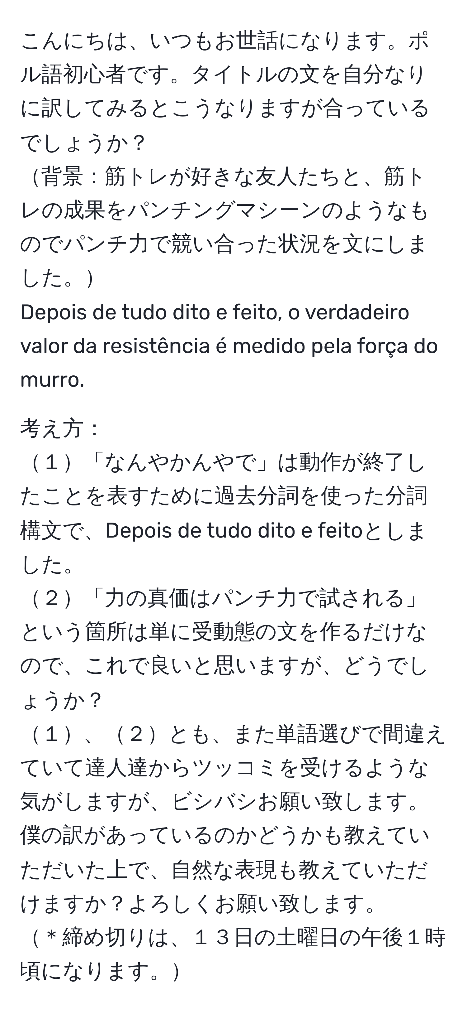 こんにちは、いつもお世話になります。ポル語初心者です。タイトルの文を自分なりに訳してみるとこうなりますが合っているでしょうか？  
背景：筋トレが好きな友人たちと、筋トレの成果をパンチングマシーンのようなものでパンチ力で競い合った状況を文にしました。  
Depois de tudo dito e feito, o verdadeiro valor da resistência é medido pela força do murro.  

考え方：  
１「なんやかんやで」は動作が終了したことを表すために過去分詞を使った分詞構文で、Depois de tudo dito e feitoとしました。  
２「力の真価はパンチ力で試される」という箇所は単に受動態の文を作るだけなので、これで良いと思いますが、どうでしょうか？  
１、２とも、また単語選びで間違えていて達人達からツッコミを受けるような気がしますが、ビシバシお願い致します。  
僕の訳があっているのかどうかも教えていただいた上で、自然な表現も教えていただけますか？よろしくお願い致します。  
＊締め切りは、１３日の土曜日の午後１時頃になります。