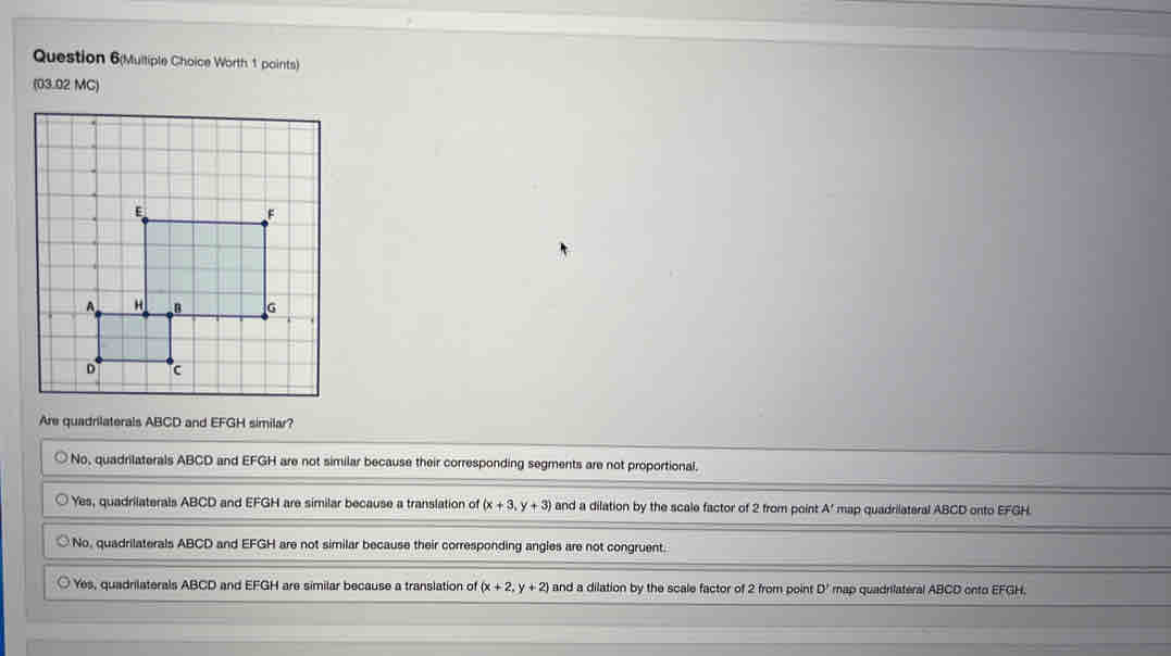Question 6(Multiple Choice Worth 1 points)
(03.02 MC)
.
Are quadrilaterals ABCD and EFGH similar?
No, quadrilaterals ABCD and EFGH are not similar because their corresponding segments are not proportional.
Yes, quadrilaterals ABCD and EFGH are similar because a translation of (x+3,y+3) and a dilation by the scale factor of 2 from point A ' map quadrilateral ABCD onto EFGH.
No, quadrilaterals ABCD and EFGH are not similar because their corresponding angles are not congruent.
Yes, quadrilaterals ABCD and EFGH are similar because a translation of (x+2,y+2) and a dilation by the scale factor of 2 from point D ' map quadrilateral ABCD onto EFGH.