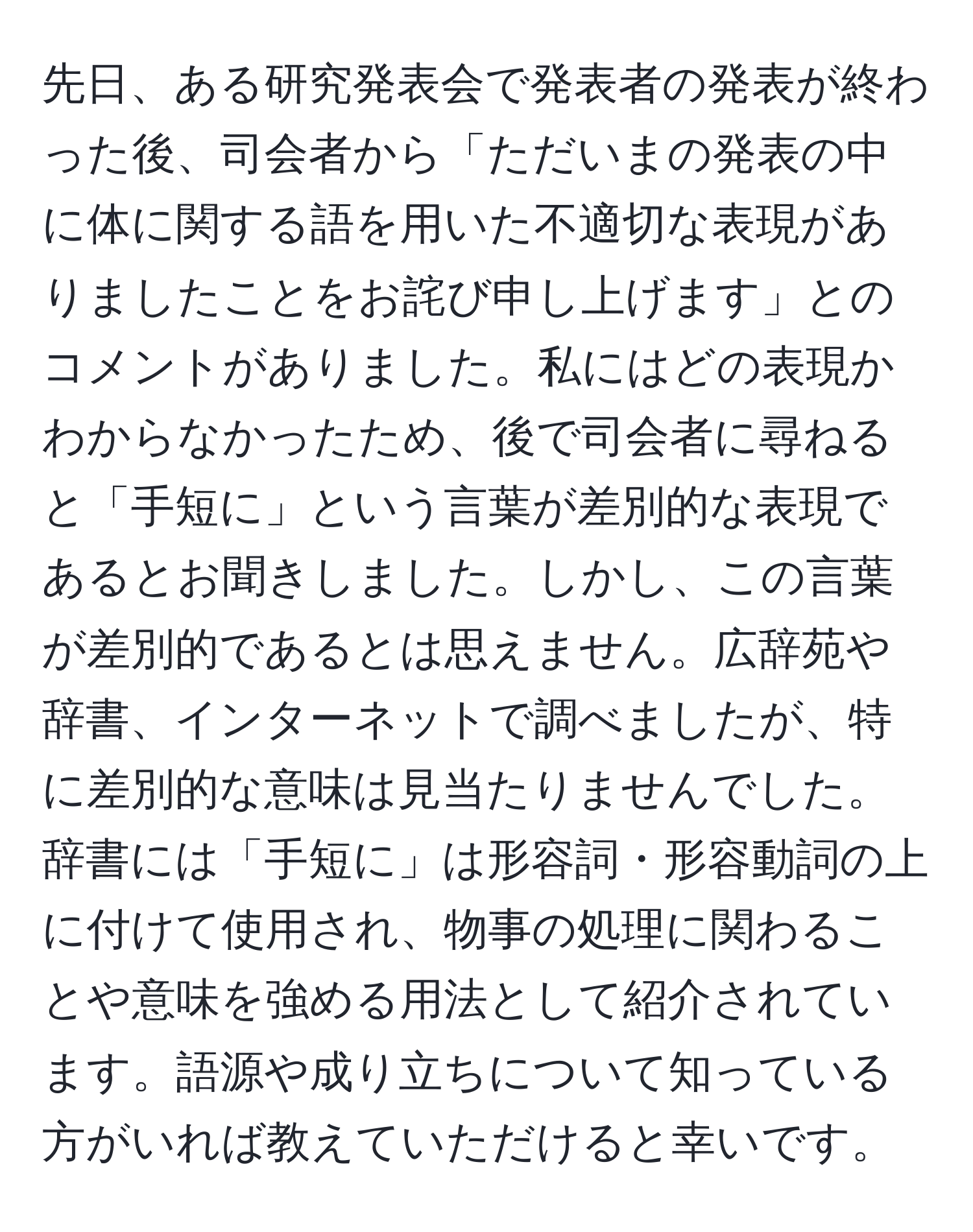 先日、ある研究発表会で発表者の発表が終わった後、司会者から「ただいまの発表の中に体に関する語を用いた不適切な表現がありましたことをお詫び申し上げます」とのコメントがありました。私にはどの表現かわからなかったため、後で司会者に尋ねると「手短に」という言葉が差別的な表現であるとお聞きしました。しかし、この言葉が差別的であるとは思えません。広辞苑や辞書、インターネットで調べましたが、特に差別的な意味は見当たりませんでした。辞書には「手短に」は形容詞・形容動詞の上に付けて使用され、物事の処理に関わることや意味を強める用法として紹介されています。語源や成り立ちについて知っている方がいれば教えていただけると幸いです。