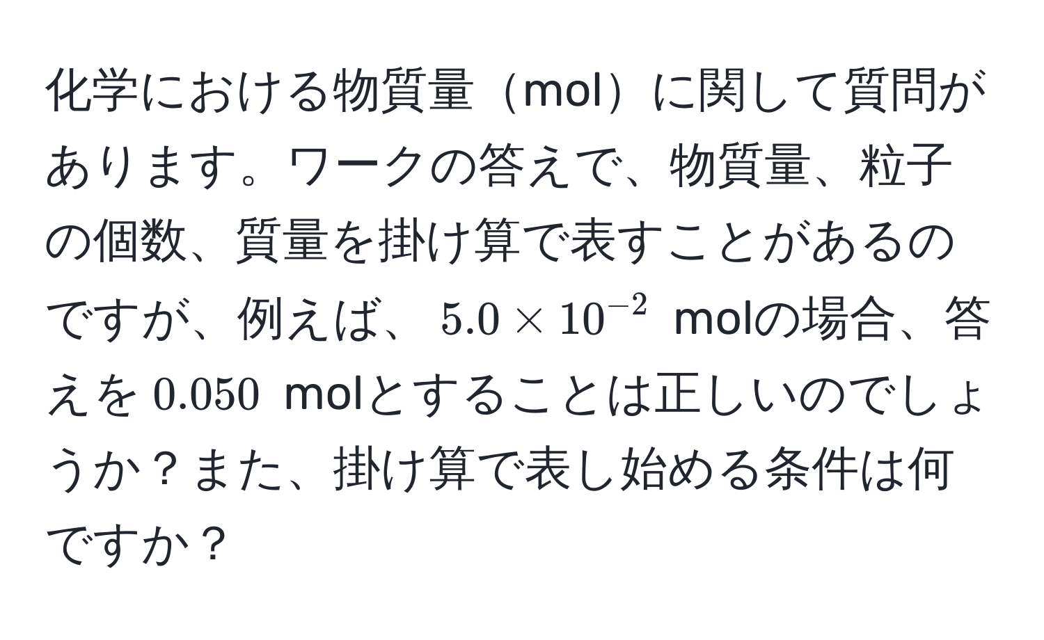 化学における物質量molに関して質問があります。ワークの答えで、物質量、粒子の個数、質量を掛け算で表すことがあるのですが、例えば、$5.0 * 10^(-2)$ molの場合、答えを$0.050$ molとすることは正しいのでしょうか？また、掛け算で表し始める条件は何ですか？