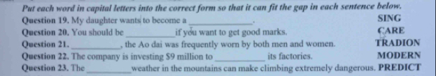 Put each word in capital letters into the correct form so that it can fit the gap in each sentence below. 
Question 19. My daughter wants to become a_ . SING 
Question 20. You should be_ if you want to get good marks. ÇARE 
Question 21._ , the Ao dai was frequently worn by both men and women. TRADION 
Question 22. The company is investing $9 million to _its factories. MODERN 
Question 23. The_ weather in the mountains can make climbing extremely dangerous. PREDICT