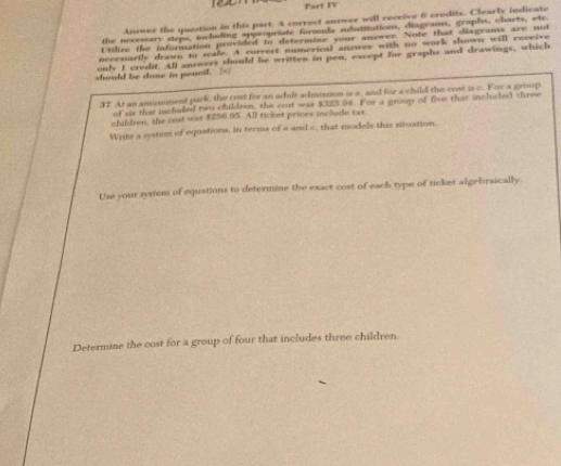 eat Part TV 
Answer the question in this part. A correct answer will receive 6 credits. Clearly indicate 
the necrssary steps, including appropelate formula subatitutions, diagrams, graphs, charts, etc. 
Utilize the information provided to determine your anower. Note that diagrams are not 
necessartly drawn to scale. A currect numerical answer with no work shown will receive 
only I credit. All answers should be written in pen, except for graphs and drawings, which 
should he done in pencil. [=] 
37 At an amusement park, the cost for an adulz admision is a, and for a child the cost is c. Fow a group 
of six that included two children, the cost was $325.94. For a group of five that incluled three 
children, the cost was 8256 95. All ricket prices include tax 
Write a system of equations, in terms of a and c, that models this situation. 
Use your system of equations to determine the exact cost of each type of ticket algebraically 
Determine the cost for a group of four that includes three children.