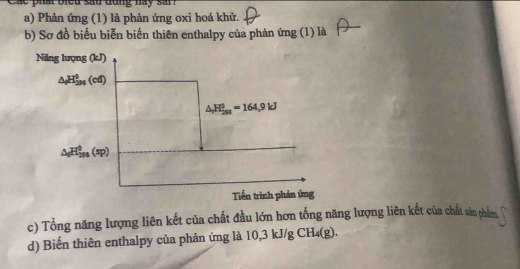 ac phat bled sad dung hay sar ? 
a) Phản ứng (1) là phản ứng oxi hoá khử. 
b) Sơ đồ biểu biễn biến thiên enthalpy của phản ứng (1) là 
Năng hượng (kJ)
△ _fH_(296)^0(cd)
△ _rH_(298)^0=164,9kJ
△ _6H_(293)^0(sp)
Tiến trình phản ứng 
c) Tổng năng lượng liên kết của chất đầu lớn hơn tổng năng lượng liên kết của chất sản phẩm 
d) Biến thiên enthalpy của phản ứng là 10,3 kJ/g ( CH_4(g