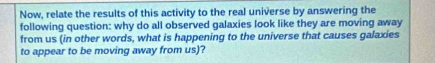 Now, relate the results of this activity to the real universe by answering the 
following question: why do all observed galaxies look like they are moving away 
from us (in other words, what is happening to the universe that causes galaxies 
to appear to be moving away from us)?