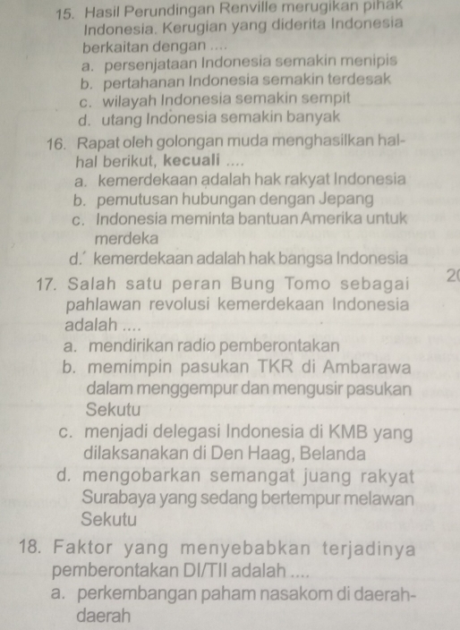 Hasil Perundingan Renville merugikan pihak
Indonesia. Kerugian yang diderita Indonesia
berkaitan dengan ....
a. persenjataan Indonesia semakin menipis
b. pertahanan Indonesia semakin terdesak
c. wilayah Indonesia semakin sempit
d. utang Indonesia semakin banyak
16. Rapat oleh golongan muda menghasilkan hal-
hal berikut, kecuali ....
a. kemerdekaan adalah hak rakyat Indonesia
b. pemutusan hubungan dengan Jepang
c. Indonesia meminta bantuan Amerika untuk
merdeka
d.’ kemerdekaan adalah hak bangsa Indonesia
17. Salah satu peran Bung Tomo sebagai 2
pahlawan revolusi kemerdekaan Indonesia
adalah ....
a. mendirikan radio pemberontakan
b. memimpin pasukan TKR di Ambarawa
dalam menggempur dan mengusir pasukan
Sekutu
c. menjadi delegasi Indonesia di KMB yang
dilaksanakan di Den Haag, Belanda
d. mengobarkan semangat juang rakyat
Surabaya yang sedang bertempur melawan
Sekutu
18. Faktor yang menyebabkan terjadinya
pemberontakan DI/TII adalah ....
a. perkembangan paham nasakom di daerah-
daerah