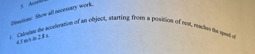 Accelela 
Directions: Show all necessary work. 
1. Calculate the acceleration of an object, starting from a position of rest, reaches the speed of
4.5 m/s in 2.8 s.