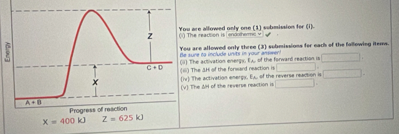 re allowed only one (1) submission for (i).
e reaction is endothermic 
re allowed only three (3) submissions for each of the following items.
re to include units in your answer!
e activation energy, E_A, of the forward reaction is
he ΔH of the forward reaction is
he activation energy, E_A, of the reverse reaction is
he ΔH of the reverse reaction is