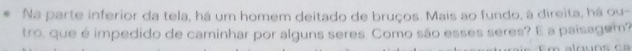 Na parte inferior da tela, há um homem deitado de bruços. Mais ao fundo, à direita, há ou- 
tro, que é impedido de caminhar por alguns seres. Como são esses seres? E a paisagem?