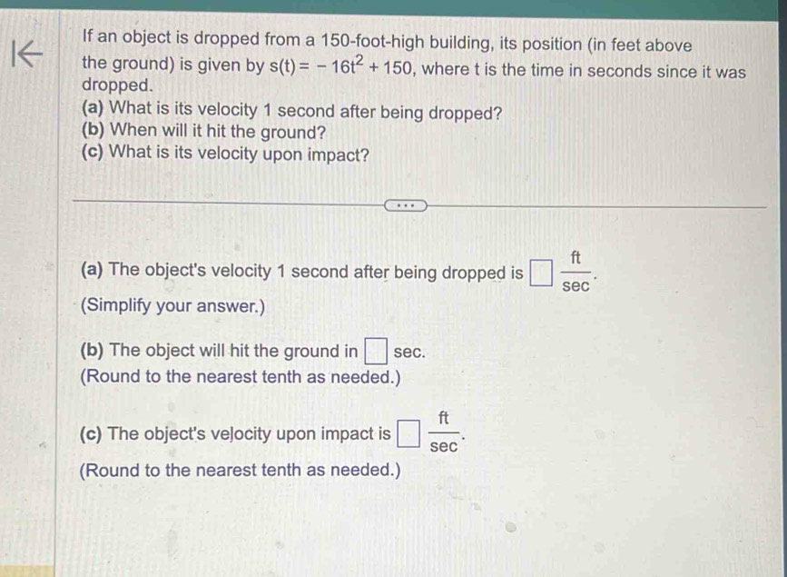 If an object is dropped from a 150-foot -high building, its position (in feet above 
the ground) is given by s(t)=-16t^2+150 , where t is the time in seconds since it was 
dropped. 
(a) What is its velocity 1 second after being dropped? 
(b) When will it hit the ground? 
(c) What is its velocity upon impact? 
(a) The object's velocity 1 second after being dropped is □  ft/sec  . 
(Simplify your answer.) 
(b) The object will hit the ground in □ sec. 
(Round to the nearest tenth as needed.) 
(c) The object's velocity upon impact is □  ft/sec  . 
(Round to the nearest tenth as needed.)