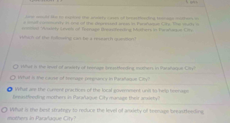 Jane would like to explore the anxiety cases of breastfeeding teenage mothers in
a small community in one of the depressed areas in Parañaque City. The study is
entitled "Anxiety Levels of Teenage Breastfeeding Mothers in Parañaque City.
Which of the following can be a research question?
What is the level of anxiety of teenage breastfeeding mothers in Parañaque City?
What is the cause of teenage pregnancy in Parañaque City?
O What are the current practices of the local government unit to help teenage
breastfeeding mothers in Parañaque City manage their anxiety?
What is the best strategy to reduce the level of anxiety of teenage breastfeeding
mothers in Parañaque City?