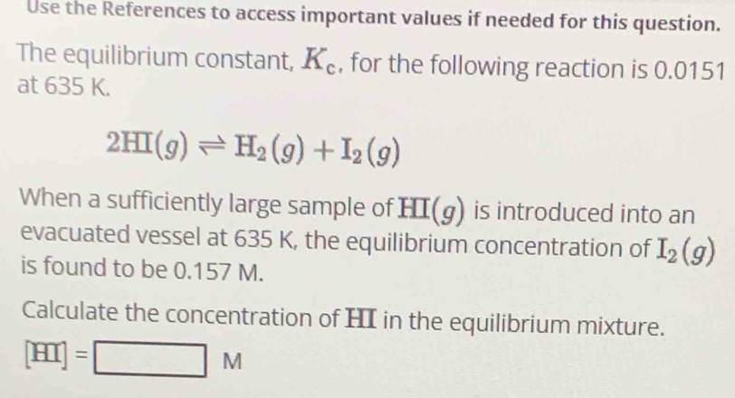 Use the References to access important values if needed for this question. 
The equilibrium constant, K_c , for the following reaction is 0.0151
at 635 K.
2HI(g)leftharpoons H_2(g)+I_2(g)
When a sufficiently large sample of HI(g) is introduced into an 
evacuated vessel at 635 K, the equilibrium concentration of I_2(g)
is found to be 0.157 M. 
Calculate the concentration of HI in the equilibrium mixture.
[HI]=□ M