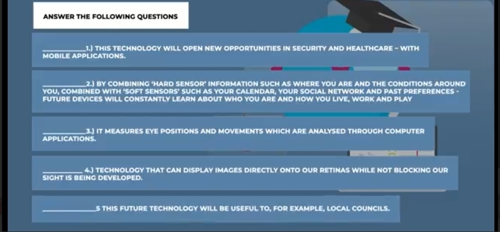 ANSWER THE FOLLOWING QUESTIONS 
1.) THIS TECHNOLOGY WILL OPEN NEW OPPORTUNITIES IN SECURITY AND HEALTHCARE - WITH 
MOBILE APPLICATIONS. 
2.) BY COMBINING ‘HARD SENSOR’ INFORMATION SUCH AS WHERE YOU ARE AND THE CONDITIONS AROUND 
YOU, COMBINED WITH ‘SOFT SENSORS’ SUCH AS YOUR CALENDAR, YOUR SOCIAL NETWORK AND PAST PREFERENCES · 
FUTURE DEVICES WILL CONSTANTLY LEARN ABOUT WHO YOU ARE AND HOW YOU LIVE, WORK AND PLAY 
3.) IT MEASURES EYE POSITIONS AND MOVEMENTS WHICH ARE ANALYSED THROUGH COMPUTER 
APPLICATIONS. 
4.) TECHNOLOGY THAT CAN DISPLAY IMAGES DIRECTLY ONTO OUR RETINAS WHILE NOT BLOCKING OUR 
SIGHT IS BEING DEVELOPED. 
S THIS FUTURE TECHNOLOGY WILL BE USEFUL TO, FOR EXAMPLE, LOCAL COUNCILS.