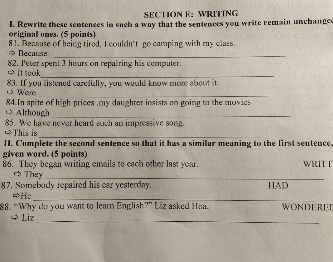 WRITING 
I. Rewrite these sentences in such a way that the sentences you write remain unchangec 
original ones. (5 points) 
81. Because of being tired, I couldn’t go camping with my class. 
⇔ Because_ 
82. Peter spent 3 hours on repairing his computer. 
⇒ It took_ 
83. If you listened carefully, you would know more about it. 
= Were 
_ 
84.In spite of high prices .my daughter insists on going to the movies 
Although_ 
85. We have never heard such an impressive song. 
⇔This is_ 
II. Complete the second sentence so that it has a similar meaning to the first sentence, 
given word. (5 points) 
86. They began writing emails to each other last year. WRITT 
 They_ 
87. Somebody repaired his car yesterday. HAD 
He 
_ 
88. “Why do you want to learn English?” Liz asked Hoa. WONDERED 
_ 
Liz