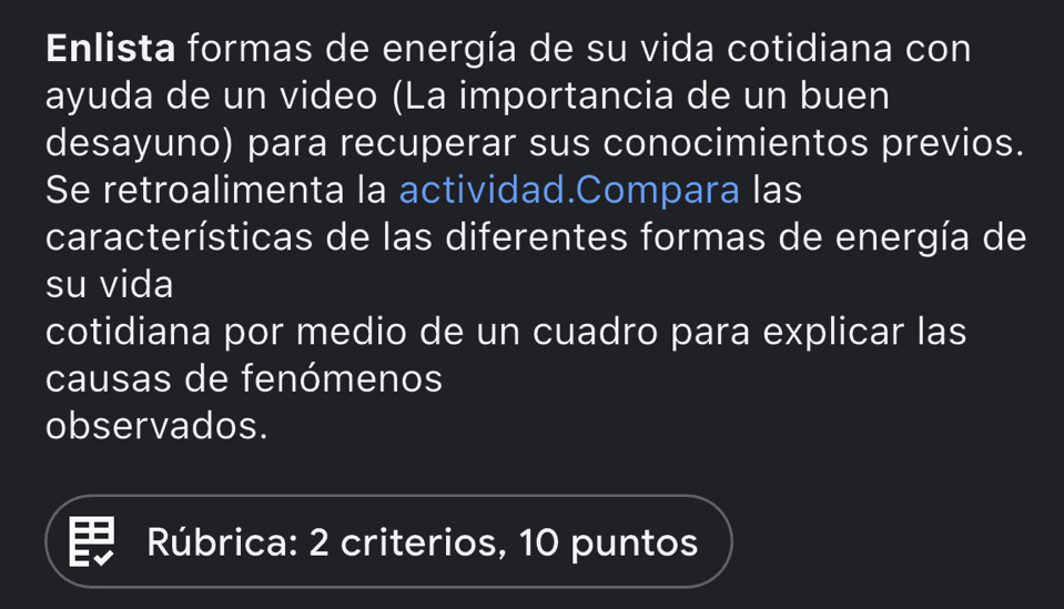 Enlista formas de energía de su vida cotidiana con 
ayuda de un video (La importancia de un buen 
desayuno) para recuperar sus conocimientos previos. 
Se retroalimenta la actividad.Compara las 
características de las diferentes formas de energía de 
su vida 
cotidiana por medio de un cuadro para explicar las 
causas de fenómenos 
observados. 
Rúbrica: 2 criterios, 10 puntos