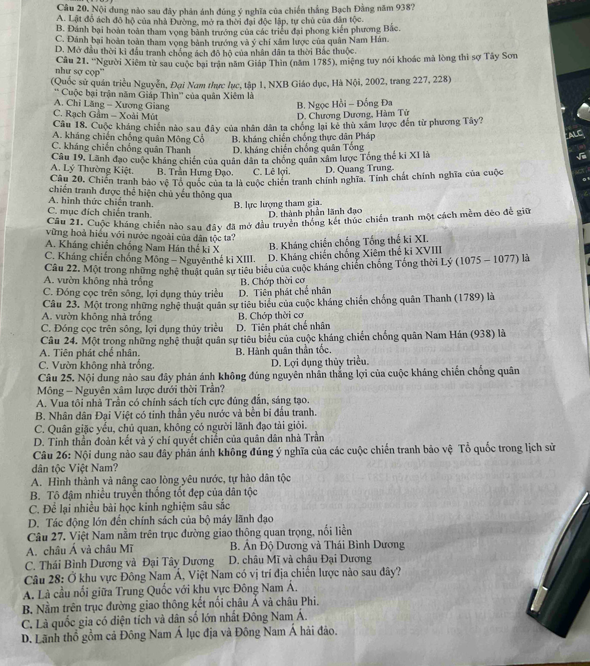 Nội dung nào sau đây phản ánh đúng ý nghĩa của chiến thắng Bạch Đằng năm 938?
A. Lật đồ ách đô hộ của nhà Đường, mở ra thời đại độc lập, tự chủ của dân tộc.
B. Đánh bại hoàn toàn tham vong bành trướng của các triều đại phong kiến phương Bắc.
C. Đánh bại hoàn toàn tham vong bành trướng và ý chí xâm lược của quân Nam Hán.
D. Mở đầu thời kì đấu tranh chống ách đô hộ của nhân dân ta thời Bắc thuộc.
Câu 21. “Người Xiêm từ sau cuộc bại trận năm Giáp Thìn (năm 1785), miệng tuy nói khoác mà lòng thì sợ Tây Sơn
như sợ cọp”
(Quốc sử quán triều Nguyễn, Đại Nam thực lục, tập 1, NXB Giáo dục, Hà Nội, 2002, trang 227, 228)
“ Cuộc bại trận năm Giáp Thìn” của quân Xiêm là
A. Chi Lăng - Xương Giang
B. Ngọc Hồi - Đống Đa
C. Rạch Gầm - Xoài Mút D. Chương Dương, Hàm Tử
Câu 18. Cuộc kháng chiến nào sau đây của nhân dân ta chống lại kẻ thù xâm lược đến từ phương Tây?
A. kháng chiến chống quân Mông Cổ B. kháng chiến chống thực dân Pháp
ALC
C. kháng chiến chống quân Thanh D. kháng chiến chống quân Tống
Câu 19. Lãnh đạo cuộc kháng chiến của quân dân ta chống quân xâm lược Tống thế ki XI là
A. Lý Thường Kiệt. B. Trần Hưng Đạo. C. Lê lợi. D. Quang Trung.
Câu 20. Chiến tranh bảo vệ Tổ quốc của ta là cuộc chiến tranh chính nghĩa. Tính chất chính nghĩa của cuộc
chiến tranh được thể hiện chủ yếu thông qua
A. hình thức chiến tranh.
B. lực lượng tham gia.
C. mục đích chiến tranh, D. thành phần lãnh đạo
Câu 21. Cuộc kháng chiến nào sau đây đã mở đầu truyền thống kết thúc chiến tranh một cách mềm dẻo để giữ
vững hoà hiếu với nước ngoài của dân tộc ta?
A. Kháng chiến chống Nam Hán thế ki X B. Kháng chiến chống Tống thế ki XI.
C. Kháng chiến chống Mông - Nguyênthế ki XIII. D. Kháng chiến chống Xiêm thế ki XVIII
Câu 22. Một trong những nghệ thuật quân sự tiêu biểu của cuộc kháng chiến chống Tống thời Lý (1075 - 1077) là
A. vườn không nhà trống B. Chớp thời cơ
C. Đóng cọc trên sông, lợi dụng thủy triều D. Tiên phát chế nhân
Câu 23. Một trong những nghệ thuật quân sự tiêu biểu của cuộc kháng chiến chống quân Thanh (1789) là
A. vườn không nhà trống B. Chớp thời cơ
C. Đóng cọc trên sông, lợi dụng thủy triều D. Tiên phát chế nhân
Câu 24. Một trong những nghệ thuật quân sự tiêu biểu của cuộc kháng chiến chống quân Nam Hán (938) là
A. Tiên phát chế nhân. B. Hành quân thần tốc.
C. Vườn không nhà trống. D. Lợi dụng thủy triều.
Câu 25. Nội dung nào sau đây phản ánh không đúng nguyên nhân thắng lợi của cuộc kháng chiến chống quân
Mông — Nguyên xâm lược dưới thời Trần?
A. Vua tôi nhà Trần có chính sách tích cực đúng đắn, sáng tạo.
B. Nhân dân Đại Việt có tinh thần yêu nước và bền bi đấu tranh.
C. Quân giặc yếu, chủ quan, không có người lãnh đạo tài giỏi.
D. Tinh thần đoàn kết và ý chí quyết chiến của quân dân nhà Trần
Câu 26: Nội dung nào sau đây phản ánh không đúng ý nghĩa của các cuộc chiến tranh bảo vệ Tổ quốc trong lịch sử
dân tộc Việt Nam?
A. Hình thành và nâng cao lòng yêu nước, tự hào dân tộc
B. Tô đậm nhiều truyền thống tốt đẹp của dân tộc
C. Để lại nhiều bài học kinh nghiệm sâu sắc
D. Tác động lớn đến chính sách của bộ máy lãnh đạo
Câu 27. Việt Nam nằm trên trục đường giao thộng quan trọng, nối liền
A. châu Á và châu Mĩ B. Ấn Độ Dương và Thái Bình Dương
C. Thái Bình Dương và Đại Tây Dương D. châu Mĩ và châu Đại Dương
Câu 28: Ở khu vực Đông Nam Á, Việt Nam có vị trí địa chiến lược nào sau đây?
A. Là cầu nối giữa Trung Quốc với khu vực Đông Nam Á.
B. Nằm trên trục đường giao thông kết nổi châu Á và châu Phi.
C. Là quốc gia có diện tích và dân số lớn nhất Đông Nam Á.
D. Lãnh thổ gồm cả Đông Nam Á lục địa và Đông Nam Á hải đảo.