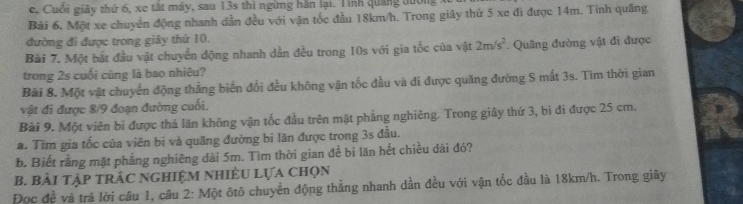 c. Cuối giây thứ 6, xe tắt máy, sau 13s thì ngừng hăn lại. Tinh quảng đường
Bài 6. Một xe chuyển động nhanh dần đều với vận tốc đầu 18km/h. Trong giây thứ 5 xe đi được 14m. Tính quãng
đường đi được trong giây thứ 10.
Bài 7. Một bắt đầu vật chuyển động nhanh dần đều trong 10s với gia tốc của vật 2m/s^2. Quãng đường vật đi được
trong 2s cuối cùng là bao nhiêu?
Bài 8. Một vật chuyển động thắng biến đổi đều không vận tốc đầu và đi được quãng đường S mất 3s. Tìm thời gian
vật đi được 8/9 đoạn đường cuối.
Bài 9. Một viên bí được thả lăn không vận tốc đầu trên mặt phẳng nghiêng. Trong giây thứ 3, bi đi được 25 cm.
a. Tìm gia tốc của viên bị và quãng đường bi lăn được trong 3s đầu.
b. Biết rằng mặt phẳng nghiêng dài 5m. Tìm thời gian để bi lăn hết chiều dài đó?
B. BẢI TậP tRẬC NGHiệM NhiÊU Lựa chọn
Đoc đề và trả lời câu 1, câu 2: Một ôtô chuyển động thẳng nhanh dần đều với vận tốc đầu là 18km/h. Trong giây