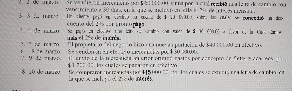 de marzo. Se vendieron mercancías por $ 60 000.00, suma por la cual recibió una letra de cambio con 
vencimiento a 30 días, en la que se incluyó en. ella el 2% de interés mensual. 
3. 3 de marzo. Un cliente pag6 en efectivo su cuenta de $ 20 090.00, sobre los cuales se concedió un des- 
cuento del 2% por pronto pago. 
4. 4 de marzo. Se pagó en efectivo una letra de cambio con valor de $ 30 000.00 a favor de la Casa Ramos, 
más el 2% de interés. 
5. 7 de marzo. El propietario del negocio hizo una nueva aportación de $40 000.00 en efectivo. 
6. 8 de marzo. Se vendieron en efectivo mercancías por $ 30 900.00. 
7. 9 de marzo. El envío de la mercancía anterior origin6 gastos por concepto de fletes y acarreos, por
$ 1 200.00, los cuales se pagaron en efectivo. 
8. 10 de marzo. . Se compraron mercancías por $15 000.00, por los cuales se expidi6 una letra de cambio, en 
la que se incluyó el 2% de interés.