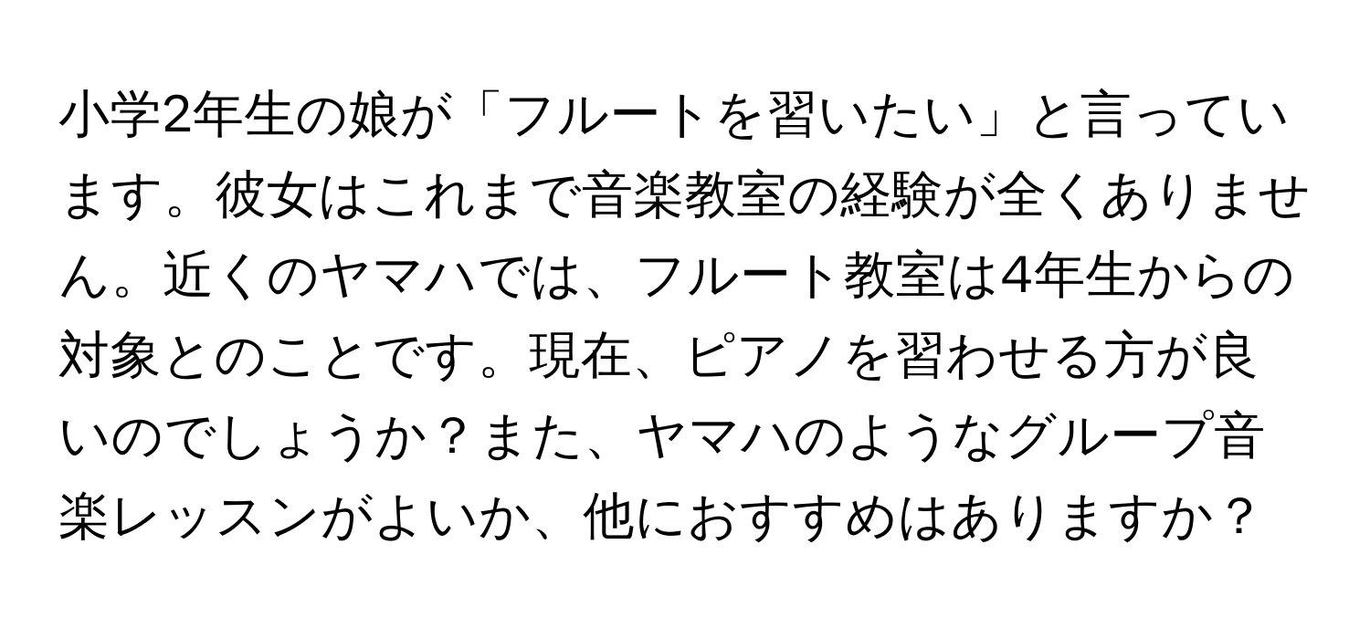 小学2年生の娘が「フルートを習いたい」と言っています。彼女はこれまで音楽教室の経験が全くありません。近くのヤマハでは、フルート教室は4年生からの対象とのことです。現在、ピアノを習わせる方が良いのでしょうか？また、ヤマハのようなグループ音楽レッスンがよいか、他におすすめはありますか？