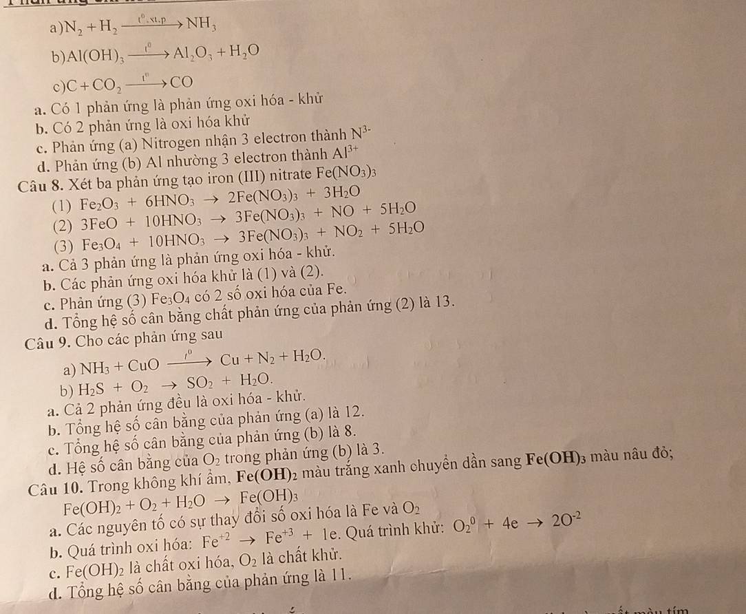 a) N_2+H_2xrightarrow t2xrightarrow (^,)NH_3
b) Al(OH)_3xrightarrow I^0Al_2O_3+H_2O
c C+CO_2xrightarrow I''CO
a. Có 1 phản ứng là phản ứng oxi hóa - khử
b. Có 2 phản ứng là oxi hóa khử
c. Phản ứng (a) Nitrogen nhận 3 electron thành N^(3-)
d. Phản ứng (b) Al nhường 3 electron thành Al^(3+)
Câu 8. Xét ba phản ứng tạo iron (III) nitrate Fe(NO_3)_3
(1) Fe_2O_3+6HNO_3to 2Fe(NO_3)_3+3H_2O
(2) 3FeO+10HNO_3to 3Fe(NO_3)_3+NO+5H_2O
(3)
a. Cả 3 phản ứng là phản ứng oxi hóa - khử. Fe_3O_4+10HNO_3to 3Fe(NO_3)_3+NO_2+5H_2O
b. Các phản ứng oxi hóa khử là (1) và (2).
c. Phản ứng (3) Fe_3O_4 có 2shat o oxi hóa của Fe.
d. Tổng hệ số cân bằng chất phản ứng của phản ứng (2) là 13.
Câu 9. Cho các phản ứng sau
a) NH_3+CuOxrightarrow /+N_0_Cu+N_2+H_2O.
b) H_2S+O_2to SO_2+H_2O.
a. Cả 2 phản ứng đều là oxi hóa - khử.
b. Tổng hệ số cân bằng của phản ứng (a) là 12.
c. Tổng hệ số cân bằng của phản ứng (b) là 8.
d. Hệ số cân bằng của O_2 trong phản ứng (b) là 3.
Câu 10. Trong không khí ẩm, Fe(OH)_2 màu trắng xanh chuyền dần sang Fe(OH)_3 3 màu nâu đỏ;
Fe(OH)_2+O_2+H_2Oto Fe(OH)_3
a. Các nguyên tố có sự thay đổi số oxi hóa là Fe và O_2
b. Quá trình oxi hóa: Fe^(+2)to Fe^(+3)+1e.  Quá trình khử: O_2^(0+4eto 2O^-2)
c. Fe(OH)_2 là chất oxi hóa, O_2 là chất khử.
d. Tổng hệ số cân bằng của phản ứng là 11.