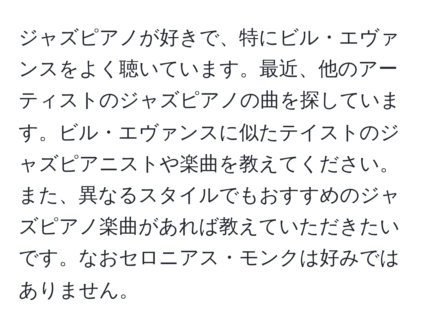 ジャズピアノが好きで、特にビル・エヴァンスをよく聴いています。最近、他のアーティストのジャズピアノの曲を探しています。ビル・エヴァンスに似たテイストのジャズピアニストや楽曲を教えてください。また、異なるスタイルでもおすすめのジャズピアノ楽曲があれば教えていただきたいです。なおセロニアス・モンクは好みではありません。