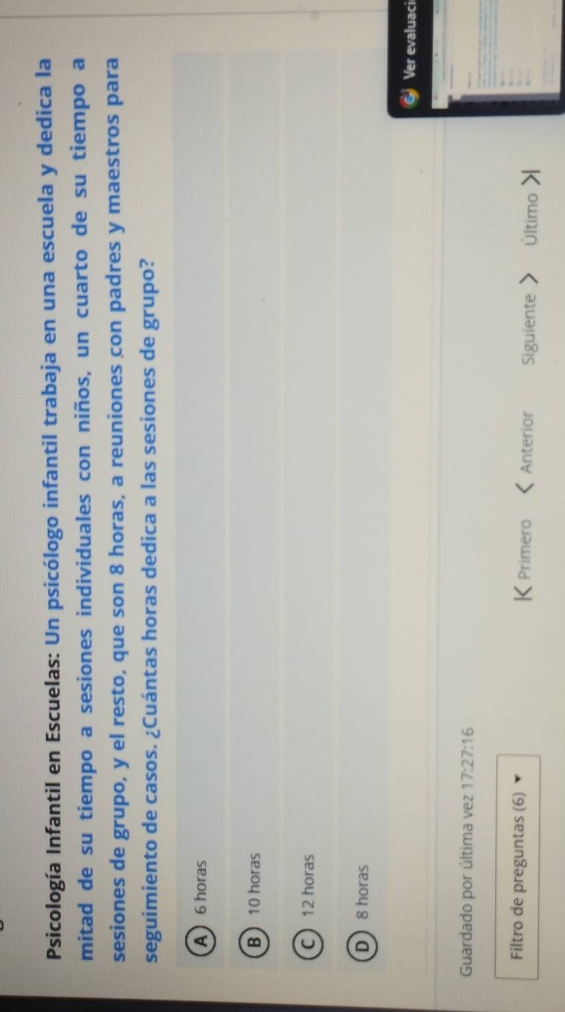 Psicología Infantil en Escuelas: Un psicólogo infantil trabaja en una escuela y dedica la
mitad de su tiempo a sesiones individuales con niños, un cuarto de su tiempo a
sesiones de grupo, y el resto, que son 8 horas, a reuniones con padres y maestros para
seguimiento de casos. ¿Cuántas horas dedica a las sesiones de grupo?
A 6 horas
B 10 horas
C 12 horas
D 8 horas
Ver evaluaci
Guardado por última vez 17:27:16
Filtro de preguntas (6) K Primero Anterior Siguiente Último